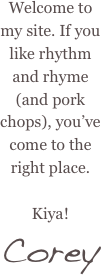 Welcome to my site. If you like rhythm and rhyme (and pork chops), you’ve come to the right place.&#10;&#10;Kiya!&#10;Corey